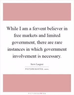 While I am a fervent believer in free markets and limited government, there are rare instances in which government involvement is necessary Picture Quote #1
