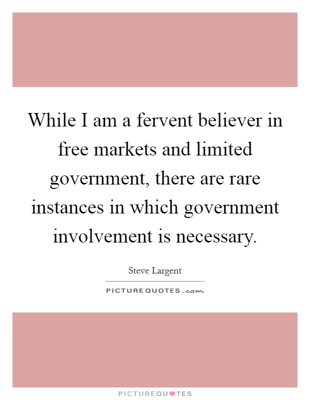 While I am a fervent believer in free markets and limited government, there are rare instances in which government involvement is necessary. Picture Quote #1