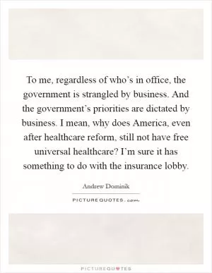 To me, regardless of who’s in office, the government is strangled by business. And the government’s priorities are dictated by business. I mean, why does America, even after healthcare reform, still not have free universal healthcare? I’m sure it has something to do with the insurance lobby Picture Quote #1