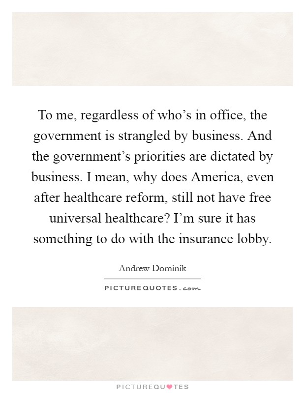 To me, regardless of who's in office, the government is strangled by business. And the government's priorities are dictated by business. I mean, why does America, even after healthcare reform, still not have free universal healthcare? I'm sure it has something to do with the insurance lobby. Picture Quote #1