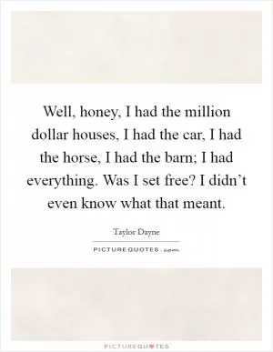 Well, honey, I had the million dollar houses, I had the car, I had the horse, I had the barn; I had everything. Was I set free? I didn’t even know what that meant Picture Quote #1