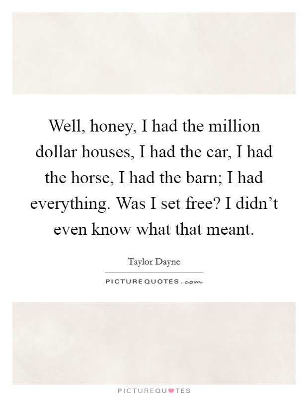 Well, honey, I had the million dollar houses, I had the car, I had the horse, I had the barn; I had everything. Was I set free? I didn't even know what that meant. Picture Quote #1