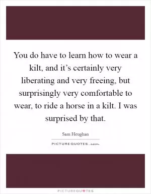 You do have to learn how to wear a kilt, and it’s certainly very liberating and very freeing, but surprisingly very comfortable to wear, to ride a horse in a kilt. I was surprised by that Picture Quote #1