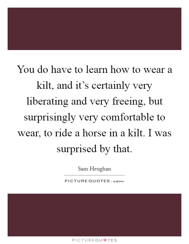You do have to learn how to wear a kilt, and it's certainly very liberating and very freeing, but surprisingly very comfortable to wear, to ride a horse in a kilt. I was surprised by that. Picture Quote #1