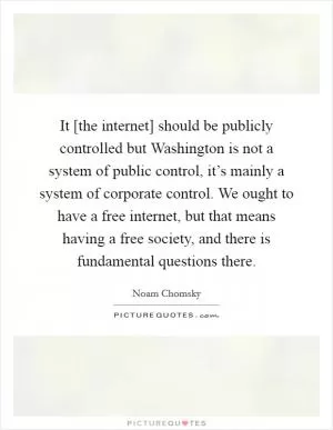 It [the internet] should be publicly controlled but Washington is not a system of public control, it’s mainly a system of corporate control. We ought to have a free internet, but that means having a free society, and there is fundamental questions there Picture Quote #1
