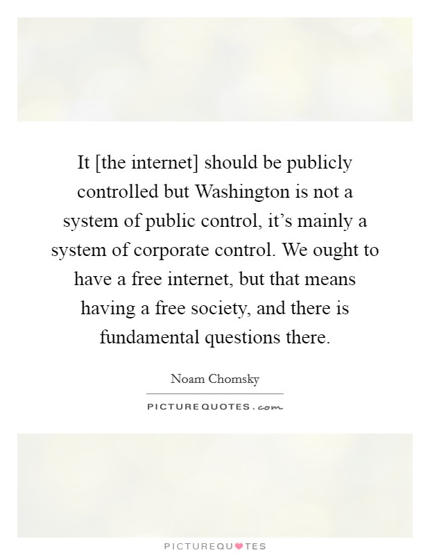It [the internet] should be publicly controlled but Washington is not a system of public control, it's mainly a system of corporate control. We ought to have a free internet, but that means having a free society, and there is fundamental questions there. Picture Quote #1