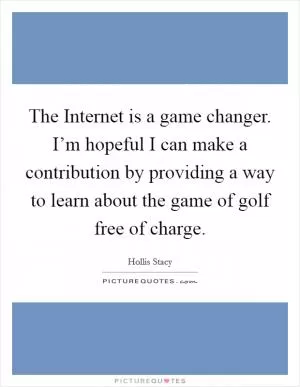 The Internet is a game changer. I’m hopeful I can make a contribution by providing a way to learn about the game of golf free of charge Picture Quote #1