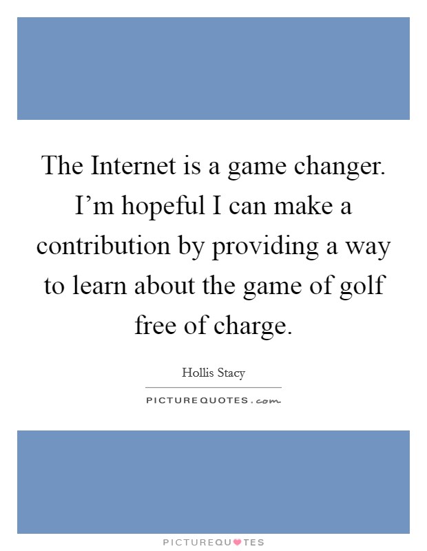 The Internet is a game changer. I'm hopeful I can make a contribution by providing a way to learn about the game of golf free of charge. Picture Quote #1