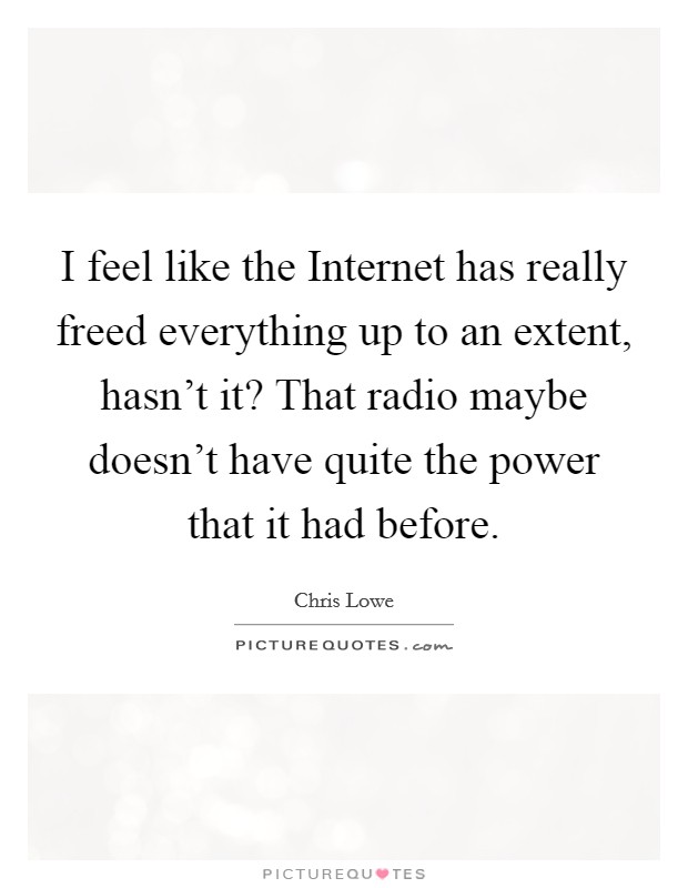 I feel like the Internet has really freed everything up to an extent, hasn't it? That radio maybe doesn't have quite the power that it had before. Picture Quote #1