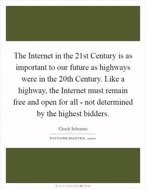 The Internet in the 21st Century is as important to our future as highways were in the 20th Century. Like a highway, the Internet must remain free and open for all - not determined by the highest bidders Picture Quote #1
