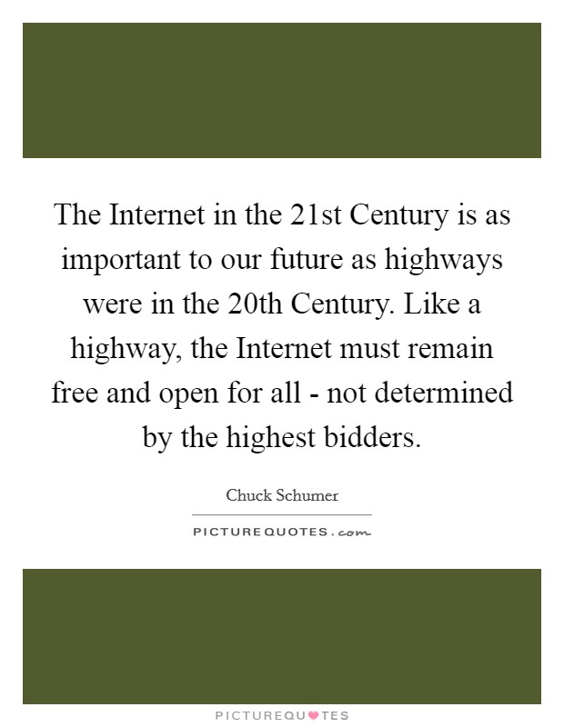 The Internet in the 21st Century is as important to our future as highways were in the 20th Century. Like a highway, the Internet must remain free and open for all - not determined by the highest bidders. Picture Quote #1