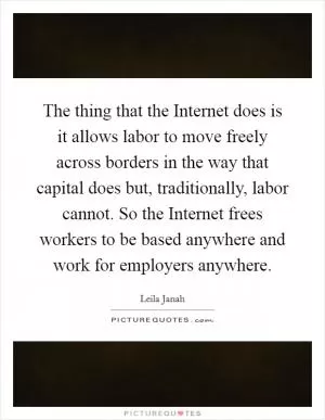 The thing that the Internet does is it allows labor to move freely across borders in the way that capital does but, traditionally, labor cannot. So the Internet frees workers to be based anywhere and work for employers anywhere Picture Quote #1