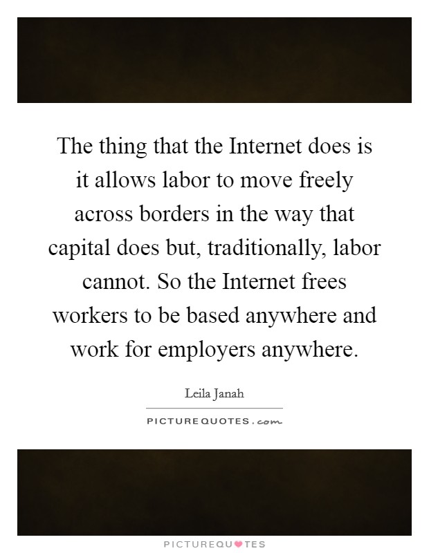 The thing that the Internet does is it allows labor to move freely across borders in the way that capital does but, traditionally, labor cannot. So the Internet frees workers to be based anywhere and work for employers anywhere. Picture Quote #1