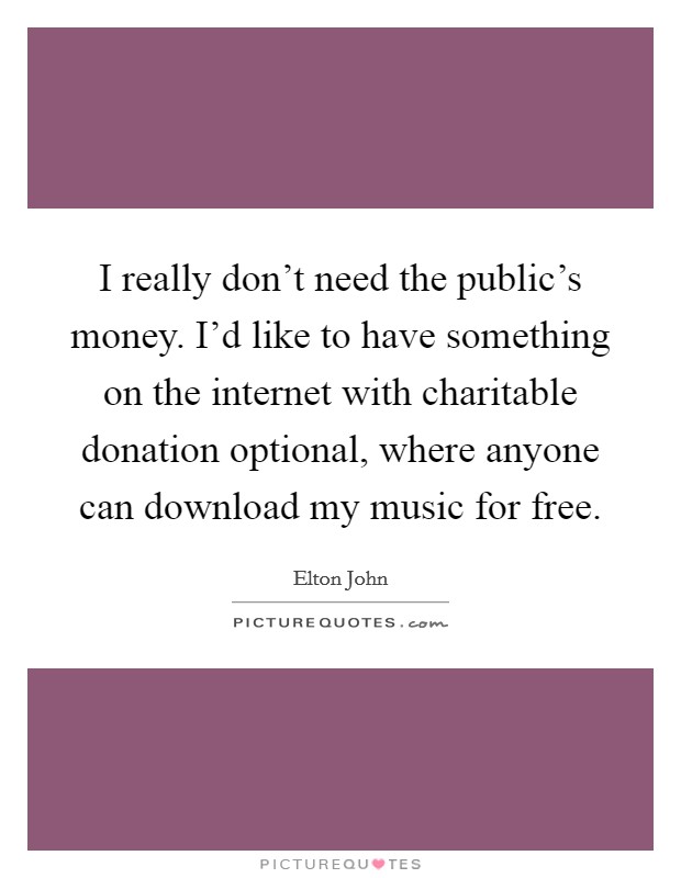 I really don't need the public's money. I'd like to have something on the internet with charitable donation optional, where anyone can download my music for free. Picture Quote #1
