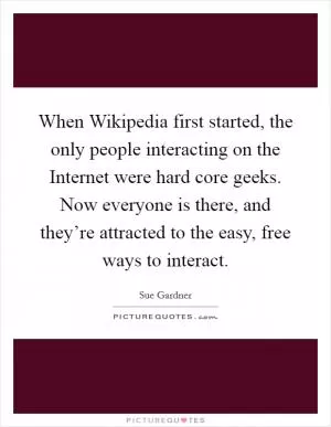 When Wikipedia first started, the only people interacting on the Internet were hard core geeks. Now everyone is there, and they’re attracted to the easy, free ways to interact Picture Quote #1