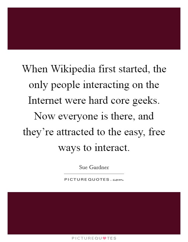 When Wikipedia first started, the only people interacting on the Internet were hard core geeks. Now everyone is there, and they're attracted to the easy, free ways to interact. Picture Quote #1