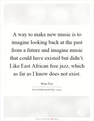 A way to make new music is to imagine looking back at the past from a future and imagine music that could have existed but didn’t. Like East African free jazz, which as far as I know does not exist Picture Quote #1