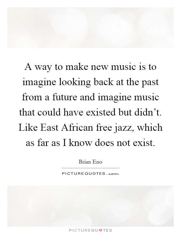A way to make new music is to imagine looking back at the past from a future and imagine music that could have existed but didn't. Like East African free jazz, which as far as I know does not exist. Picture Quote #1