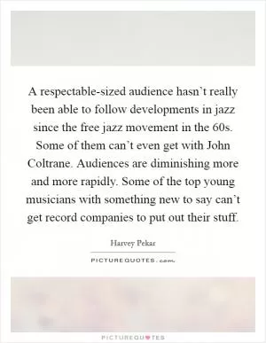 A respectable-sized audience hasn’t really been able to follow developments in jazz since the free jazz movement in the  60s. Some of them can’t even get with John Coltrane. Audiences are diminishing more and more rapidly. Some of the top young musicians with something new to say can’t get record companies to put out their stuff Picture Quote #1