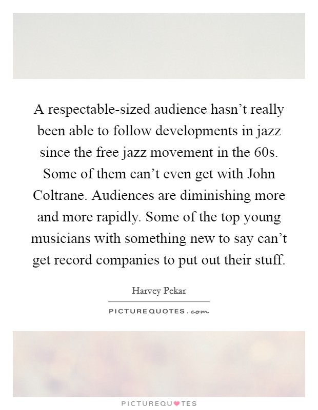 A respectable-sized audience hasn't really been able to follow developments in jazz since the free jazz movement in the  60s. Some of them can't even get with John Coltrane. Audiences are diminishing more and more rapidly. Some of the top young musicians with something new to say can't get record companies to put out their stuff. Picture Quote #1