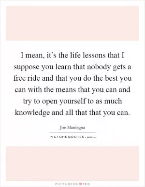 I mean, it’s the life lessons that I suppose you learn that nobody gets a free ride and that you do the best you can with the means that you can and try to open yourself to as much knowledge and all that that you can Picture Quote #1