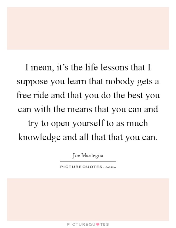 I mean, it's the life lessons that I suppose you learn that nobody gets a free ride and that you do the best you can with the means that you can and try to open yourself to as much knowledge and all that that you can. Picture Quote #1