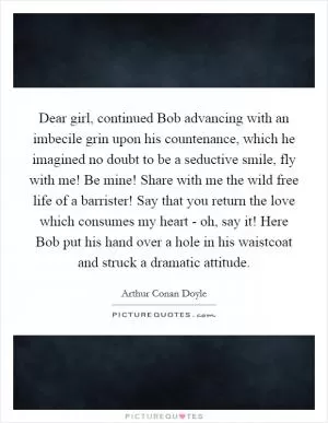 Dear girl, continued Bob advancing with an imbecile grin upon his countenance, which he imagined no doubt to be a seductive smile, fly with me! Be mine! Share with me the wild free life of a barrister! Say that you return the love which consumes my heart - oh, say it! Here Bob put his hand over a hole in his waistcoat and struck a dramatic attitude Picture Quote #1