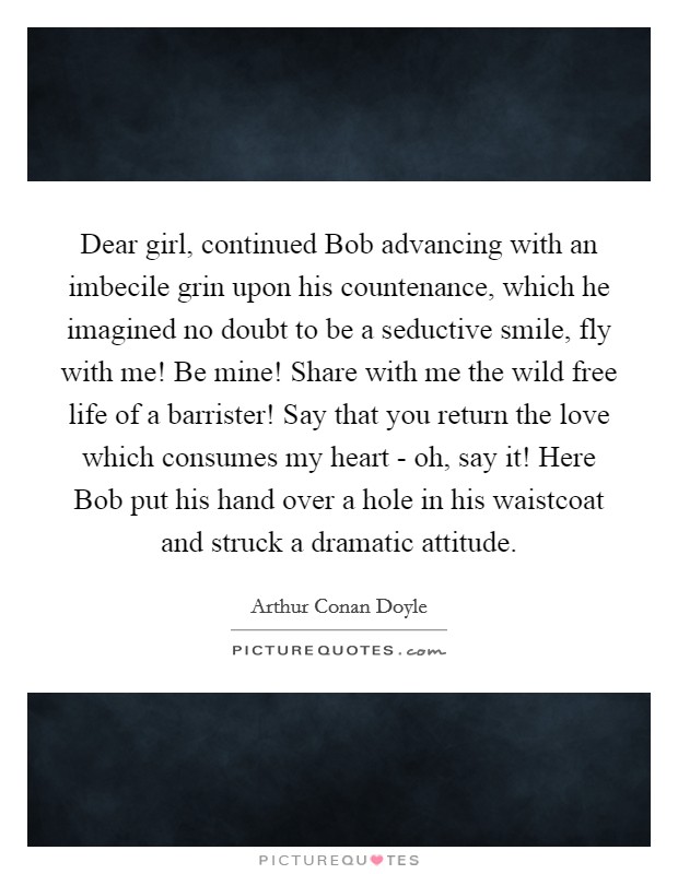 Dear girl, continued Bob advancing with an imbecile grin upon his countenance, which he imagined no doubt to be a seductive smile, fly with me! Be mine! Share with me the wild free life of a barrister! Say that you return the love which consumes my heart - oh, say it! Here Bob put his hand over a hole in his waistcoat and struck a dramatic attitude. Picture Quote #1