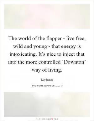 The world of the flapper - live free, wild and young - that energy is intoxicating. It’s nice to inject that into the more controlled ‘Downton’ way of living Picture Quote #1