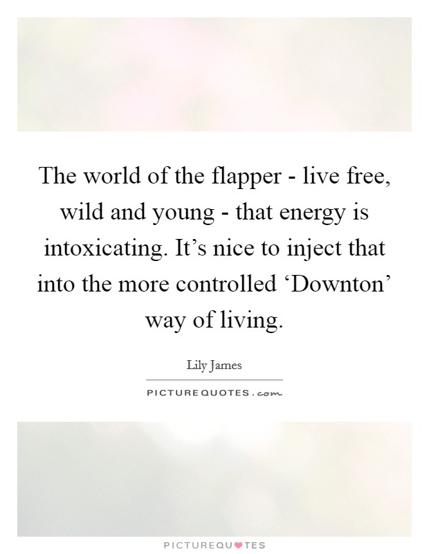 The world of the flapper - live free, wild and young - that energy is intoxicating. It's nice to inject that into the more controlled ‘Downton' way of living. Picture Quote #1