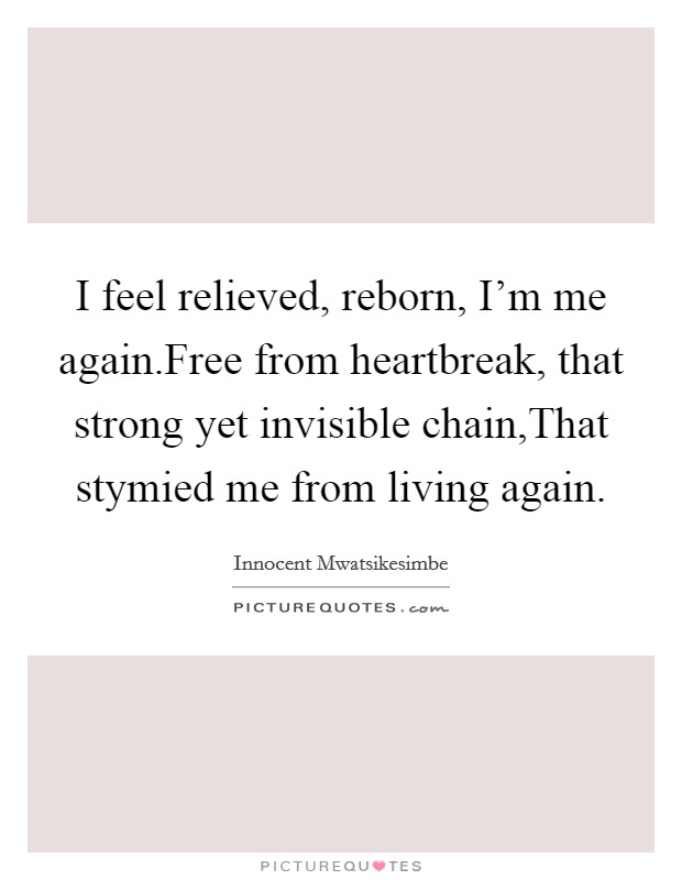 I feel relieved, reborn, I'm me again.Free from heartbreak, that strong yet invisible chain,That stymied me from living again. Picture Quote #1