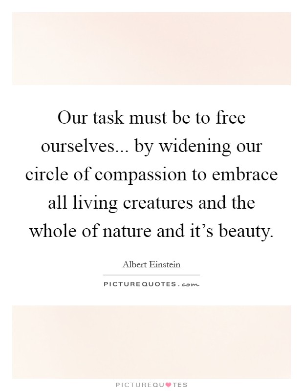 Our task must be to free ourselves... by widening our circle of compassion to embrace all living creatures and the whole of nature and it's beauty. Picture Quote #1