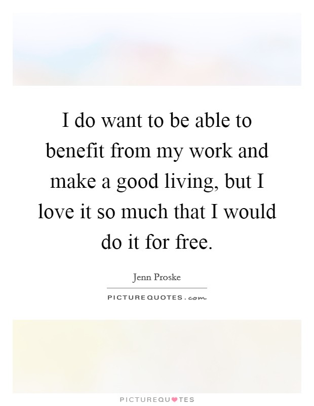 I do want to be able to benefit from my work and make a good living, but I love it so much that I would do it for free. Picture Quote #1