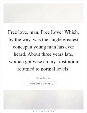 Free love, man, Free Love! Which, by the way, was the single greatest concept a young man has ever heard. About three years late, women got wise an my frustration returned to normal levels Picture Quote #1