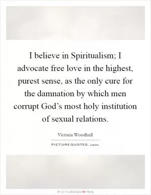I believe in Spiritualism; I advocate free love in the highest, purest sense, as the only cure for the damnation by which men corrupt God’s most holy institution of sexual relations Picture Quote #1