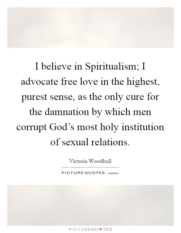 I believe in Spiritualism; I advocate free love in the highest, purest sense, as the only cure for the damnation by which men corrupt God's most holy institution of sexual relations. Picture Quote #1
