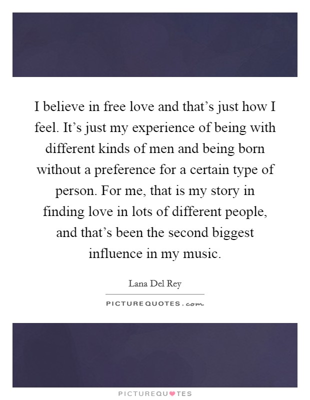 I believe in free love and that's just how I feel. It's just my experience of being with different kinds of men and being born without a preference for a certain type of person. For me, that is my story in finding love in lots of different people, and that's been the second biggest influence in my music. Picture Quote #1