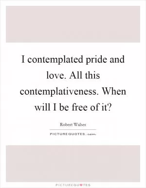 I contemplated pride and love. All this contemplativeness. When will I be free of it? Picture Quote #1