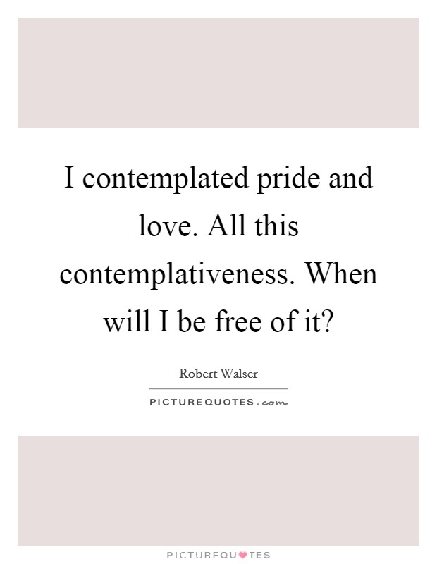 I contemplated pride and love. All this contemplativeness. When will I be free of it? Picture Quote #1