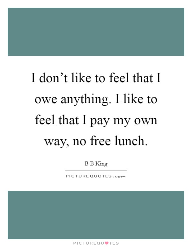 I don't like to feel that I owe anything. I like to feel that I pay my own way, no free lunch. Picture Quote #1