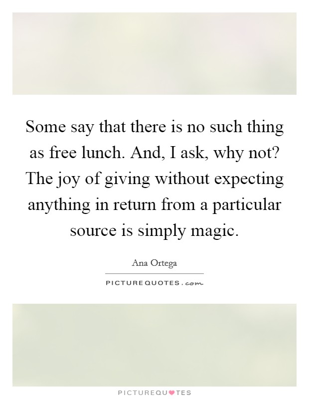 Some say that there is no such thing as free lunch. And, I ask, why not? The joy of giving without expecting anything in return from a particular source is simply magic. Picture Quote #1