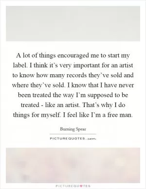 A lot of things encouraged me to start my label. I think it’s very important for an artist to know how many records they’ve sold and where they’ve sold. I know that I have never been treated the way I’m supposed to be treated - like an artist. That’s why I do things for myself. I feel like I’m a free man Picture Quote #1