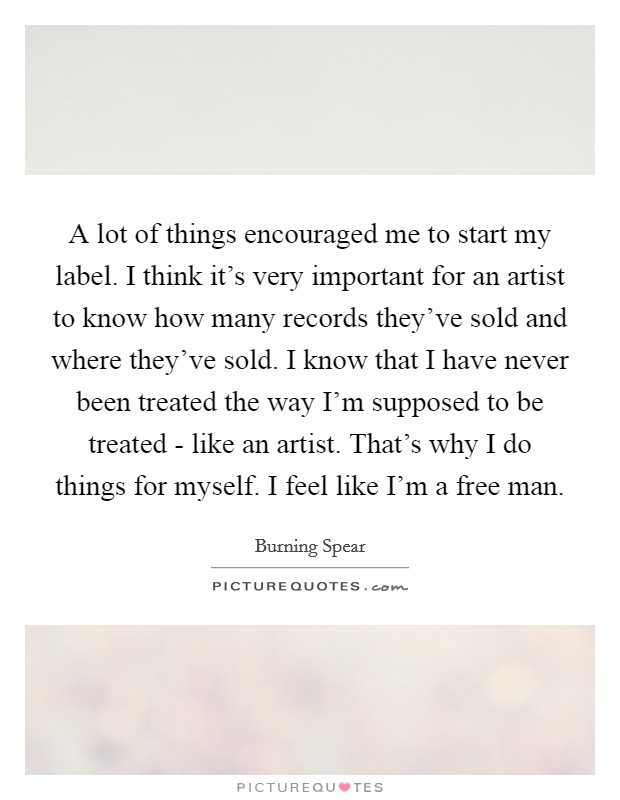 A lot of things encouraged me to start my label. I think it's very important for an artist to know how many records they've sold and where they've sold. I know that I have never been treated the way I'm supposed to be treated - like an artist. That's why I do things for myself. I feel like I'm a free man. Picture Quote #1