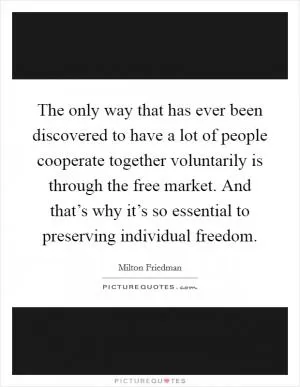 The only way that has ever been discovered to have a lot of people cooperate together voluntarily is through the free market. And that’s why it’s so essential to preserving individual freedom Picture Quote #1