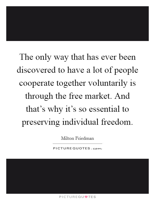 The only way that has ever been discovered to have a lot of people cooperate together voluntarily is through the free market. And that's why it's so essential to preserving individual freedom. Picture Quote #1