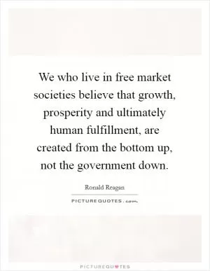 We who live in free market societies believe that growth, prosperity and ultimately human fulfillment, are created from the bottom up, not the government down Picture Quote #1