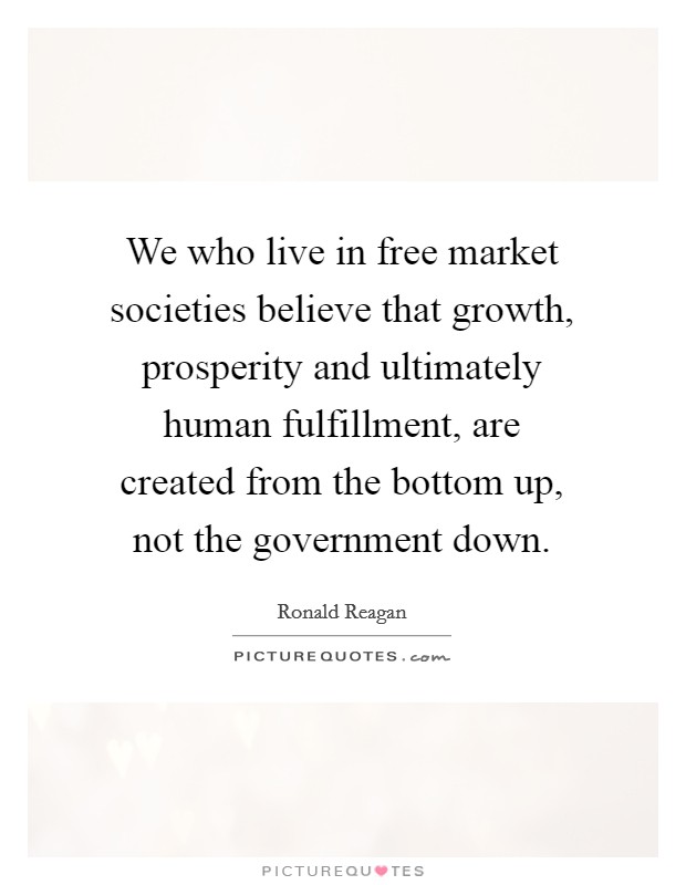 We who live in free market societies believe that growth, prosperity and ultimately human fulfillment, are created from the bottom up, not the government down. Picture Quote #1