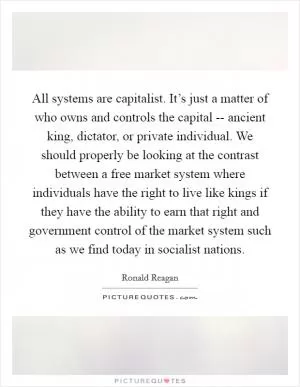 All systems are capitalist. It’s just a matter of who owns and controls the capital -- ancient king, dictator, or private individual. We should properly be looking at the contrast between a free market system where individuals have the right to live like kings if they have the ability to earn that right and government control of the market system such as we find today in socialist nations Picture Quote #1