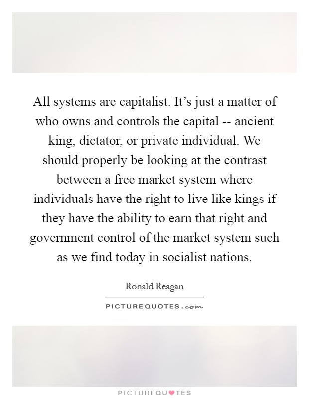 All systems are capitalist. It's just a matter of who owns and controls the capital -- ancient king, dictator, or private individual. We should properly be looking at the contrast between a free market system where individuals have the right to live like kings if they have the ability to earn that right and government control of the market system such as we find today in socialist nations. Picture Quote #1