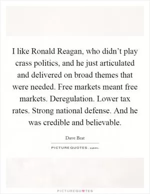I like Ronald Reagan, who didn’t play crass politics, and he just articulated and delivered on broad themes that were needed. Free markets meant free markets. Deregulation. Lower tax rates. Strong national defense. And he was credible and believable Picture Quote #1
